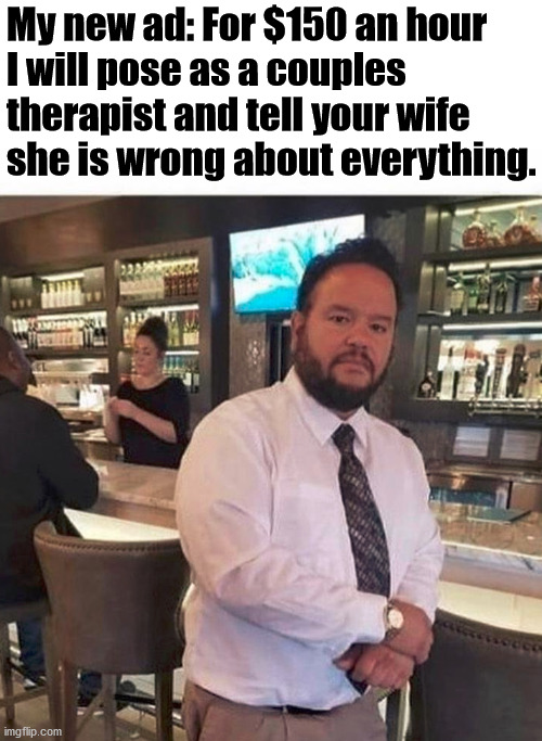 If it just saves one marriage, it would be worth it ... also the money is good. | My new ad: For $150 an hour 
I will pose as a couples 
therapist and tell your wife 
she is wrong about everything. | image tagged in couples therapy,new job | made w/ Imgflip meme maker