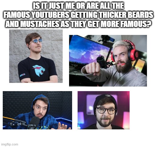 beards and mustaches | IS IT JUST ME OR ARE ALL THE FAMOUS YOUTUBERS GETTING THICKER BEARDS AND MUSTACHES AS THEY GET MORE FAMOUS? | image tagged in famous youtubers,pewdiepie,mr beast,lazarbeam,jacksepticeye,beards and mustaches | made w/ Imgflip meme maker