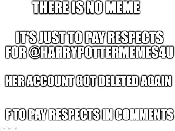 We hope you come back soon :'( | THERE IS NO MEME; IT'S JUST TO PAY RESPECTS FOR @HARRYPOTTERMEMES4U; HER ACCOUNT GOT DELETED AGAIN; F TO PAY RESPECTS IN COMMENTS | image tagged in blank white template | made w/ Imgflip meme maker