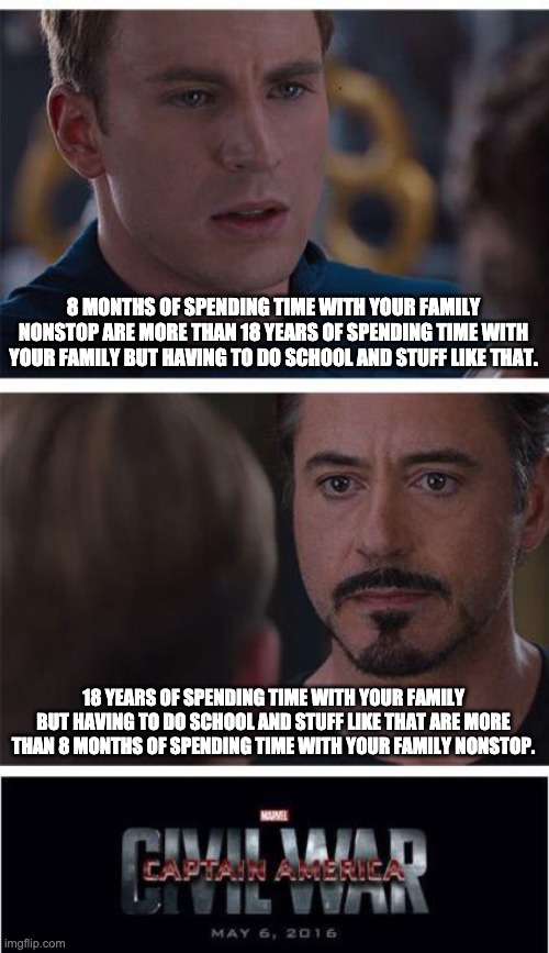 Marvel Civil War 1 Meme | 8 MONTHS OF SPENDING TIME WITH YOUR FAMILY NONSTOP ARE MORE THAN 18 YEARS OF SPENDING TIME WITH YOUR FAMILY BUT HAVING TO DO SCHOOL AND STUFF LIKE THAT. 18 YEARS OF SPENDING TIME WITH YOUR FAMILY BUT HAVING TO DO SCHOOL AND STUFF LIKE THAT ARE MORE THAN 8 MONTHS OF SPENDING TIME WITH YOUR FAMILY NONSTOP. | image tagged in memes,marvel civil war 1 | made w/ Imgflip meme maker