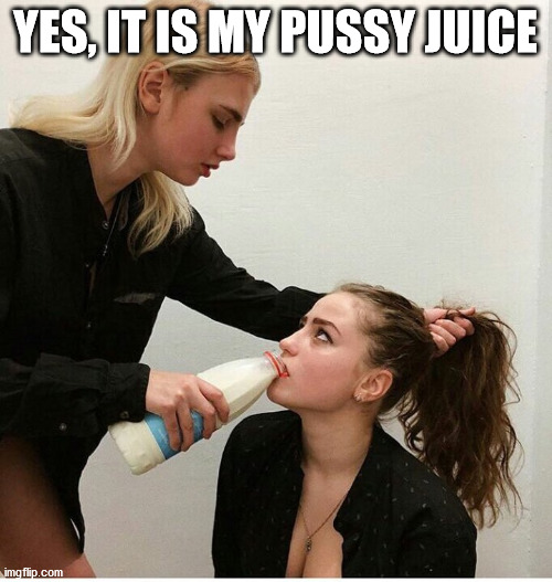 forced to drink the milk | YES, IT IS MY PUSSY JUICE | image tagged in forced to drink the milk | made w/ Imgflip meme maker