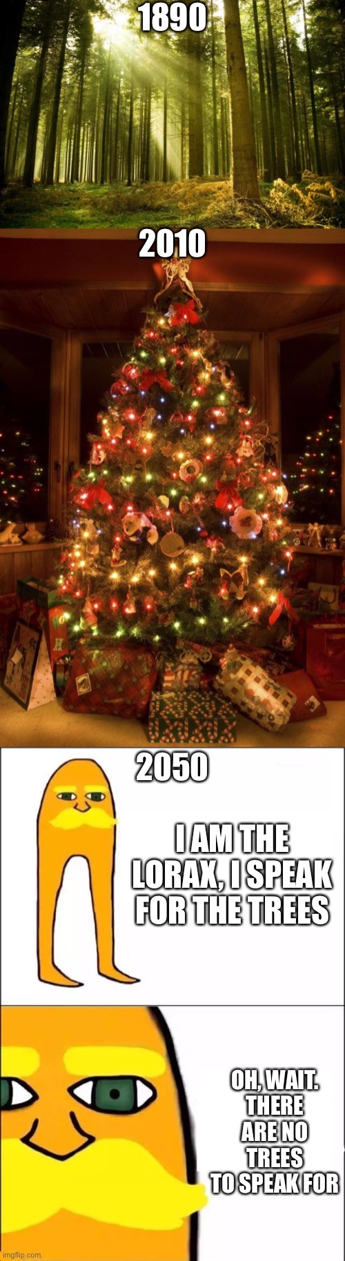 This is so stupid | 1890; 2010; 2050; I AM THE LORAX, I SPEAK FOR THE TREES; OH, WAIT.
THERE ARE NO TREES TO SPEAK FOR | image tagged in christmas tree,sunlit forest,the lorax | made w/ Imgflip meme maker