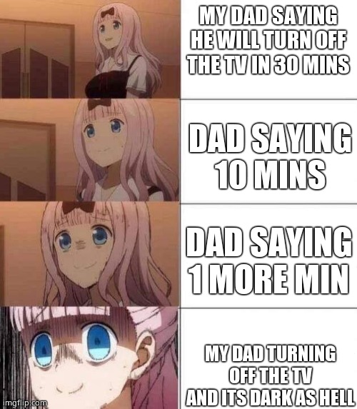 chika template | MY DAD SAYING HE WILL TURN OFF THE TV IN 30 MINS; DAD SAYING 10 MINS; DAD SAYING 1 MORE MIN; MY DAD TURNING OFF THE TV AND ITS DARK AS HELL | image tagged in chika template | made w/ Imgflip meme maker