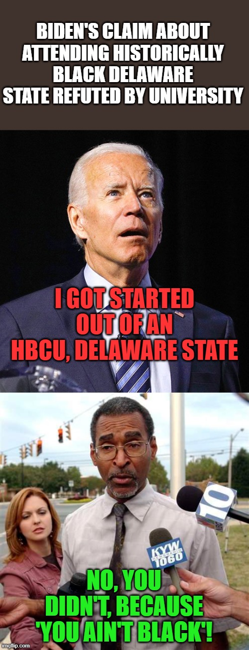 The hits just keep on comin'! | BIDEN'S CLAIM ABOUT ATTENDING HISTORICALLY BLACK DELAWARE STATE REFUTED BY UNIVERSITY; I GOT STARTED OUT OF AN HBCU, DELAWARE STATE; NO, YOU DIDN'T, BECAUSE 'YOU AIN'T BLACK'! | image tagged in joe biden,dsu,you ain't black | made w/ Imgflip meme maker