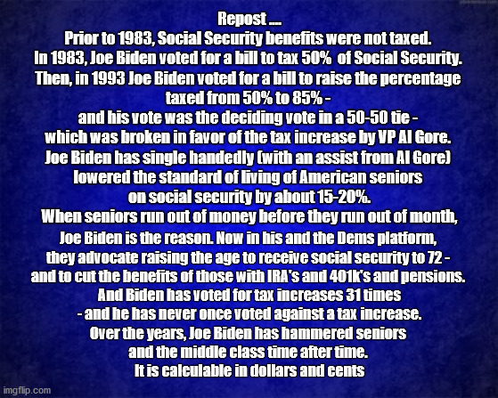 Biden SSI | Repost ....
Prior to 1983, Social Security benefits were not taxed. 
In 1983, Joe Biden voted for a bill to tax 50%  of Social Security. 
Then, in 1993 Joe Biden voted for a bill to raise the percentage 
taxed from 50% to 85% - 
and his vote was the deciding vote in a 50-50 tie - 
which was broken in favor of the tax increase by VP Al Gore. 
Joe Biden has single handedly (with an assist from Al Gore) 
lowered the standard of living of American seniors 
on social security by about 15-20%.
 When seniors run out of money before they run out of month, Joe Biden is the reason. Now in his and the Dems platform, 
they advocate raising the age to receive social security to 72 - 
and to cut the benefits of those with IRA's and 401k's and pensions. 
And Biden has voted for tax increases 31 times
 - and he has never once voted against a tax increase. 
Over the years, Joe Biden has hammered seniors 
and the middle class time after time. 
It is calculable in dollars and cents | image tagged in blue background | made w/ Imgflip meme maker