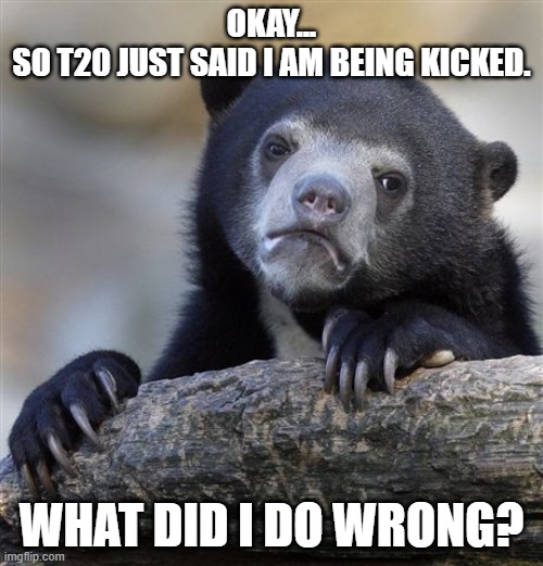 Confession Bear Meme | OKAY...
SO T20 JUST SAID I AM BEING KICKED. WHAT DID I DO WRONG? | image tagged in memes,confession bear | made w/ Imgflip meme maker