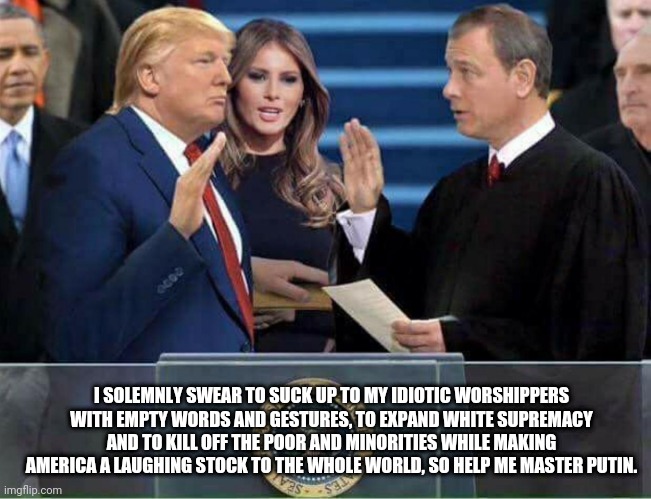 Trump Oath of Office Inauguration | I SOLEMNLY SWEAR TO SUCK UP TO MY IDIOTIC WORSHIPPERS WITH EMPTY WORDS AND GESTURES, TO EXPAND WHITE SUPREMACY AND TO KILL OFF THE POOR AND MINORITIES WHILE MAKING AMERICA A LAUGHING STOCK TO THE WHOLE WORLD, SO HELP ME MASTER PUTIN. | image tagged in trump oath of office inauguration,trump supporters,trump inauguration,trump,trump and putin,trump administration | made w/ Imgflip meme maker