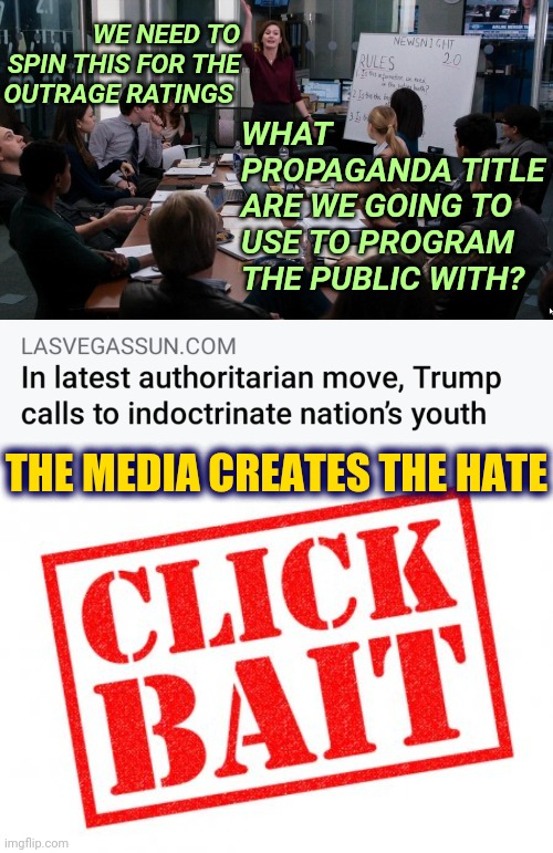 Liberal News Media Clickbait Narrative Creates Trump Hate in American Politics | WHAT PROPAGANDA TITLE ARE WE GOING TO USE TO PROGRAM THE PUBLIC WITH? WE NEED TO SPIN THIS FOR THE OUTRAGE RATINGS; THE MEDIA CREATES THE HATE | image tagged in liberal media,politics,news,trump,america | made w/ Imgflip meme maker