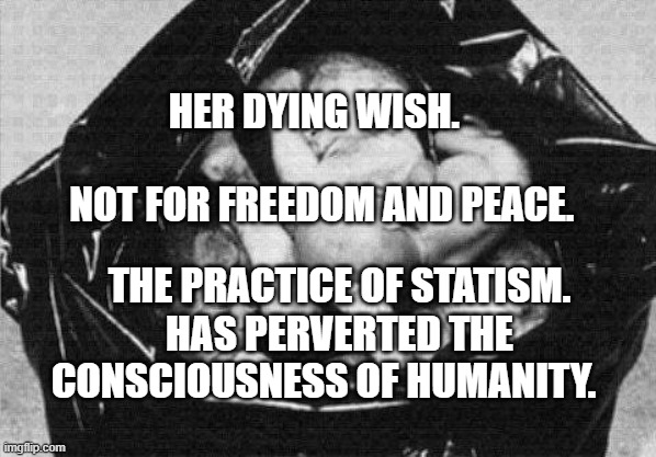 aborted babies in a garbage bag | HER DYING WISH.                                       NOT FOR FREEDOM AND PEACE. THE PRACTICE OF STATISM. HAS PERVERTED THE CONSCIOUSNESS OF HUMANITY. | image tagged in aborted babies in a garbage bag | made w/ Imgflip meme maker