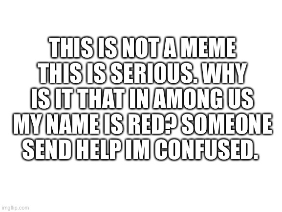 please help guys | THIS IS NOT A MEME THIS IS SERIOUS. WHY IS IT THAT IN AMONG US MY NAME IS RED? SOMEONE SEND HELP IM CONFUSED. | image tagged in blank white template | made w/ Imgflip meme maker