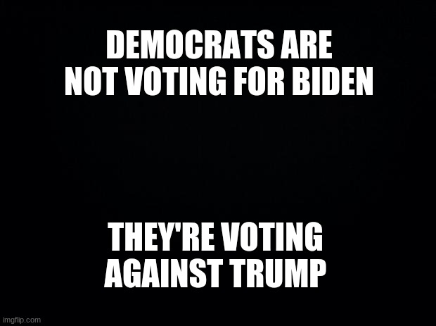 Democrats | DEMOCRATS ARE NOT VOTING FOR BIDEN; THEY'RE VOTING AGAINST TRUMP | image tagged in black background,crying democrats,college liberal,joe biden,trump 2020 | made w/ Imgflip meme maker