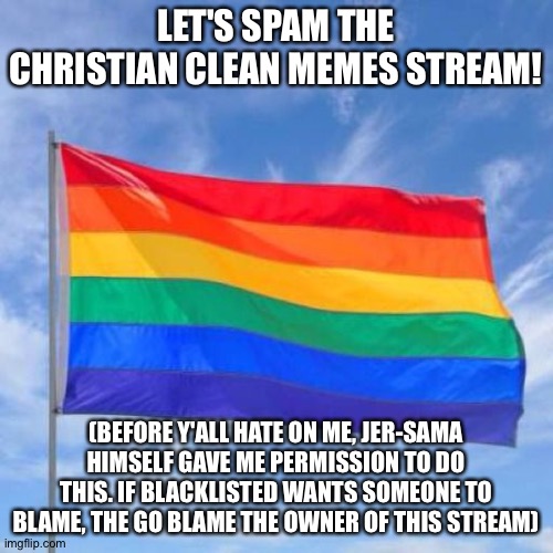 I've come to make an announcement | LET'S SPAM THE CHRISTIAN CLEAN MEMES STREAM! (BEFORE Y'ALL HATE ON ME, JER-SAMA HIMSELF GAVE ME PERMISSION TO DO THIS. IF BLACKLISTED WANTS SOMEONE TO BLAME, THE GO BLAME THE OWNER OF THIS STREAM) | image tagged in gay pride flag | made w/ Imgflip meme maker