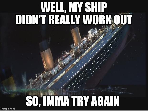 The Image In The Background Describes It All | WELL, MY SHIP DIDN'T REALLY WORK OUT; SO, IMMA TRY AGAIN | image tagged in titanic sinking | made w/ Imgflip meme maker