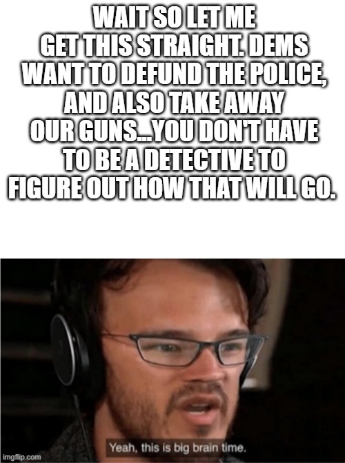 WAIT SO LET ME GET THIS STRAIGHT. DEMS WANT TO DEFUND THE POLICE, AND ALSO TAKE AWAY OUR GUNS...YOU DON'T HAVE TO BE A DETECTIVE TO FIGURE OUT HOW THAT WILL GO. | image tagged in blank white template,bruh | made w/ Imgflip meme maker
