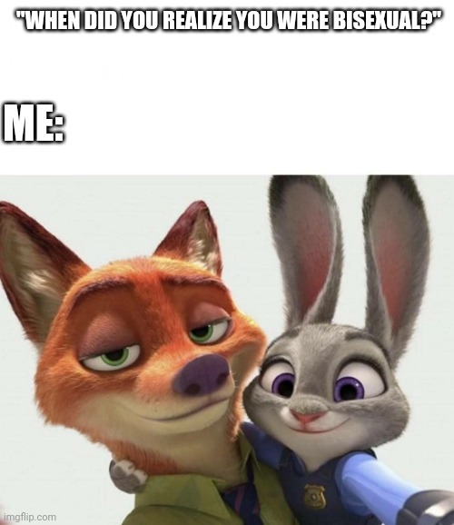 Bi-curious Zootopia | "WHEN DID YOU REALIZE YOU WERE BISEXUAL?"; ME: | image tagged in nick wilde and judy hopps selfie,nick wilde,judy hopps,zootopia,bisexual,funny | made w/ Imgflip meme maker