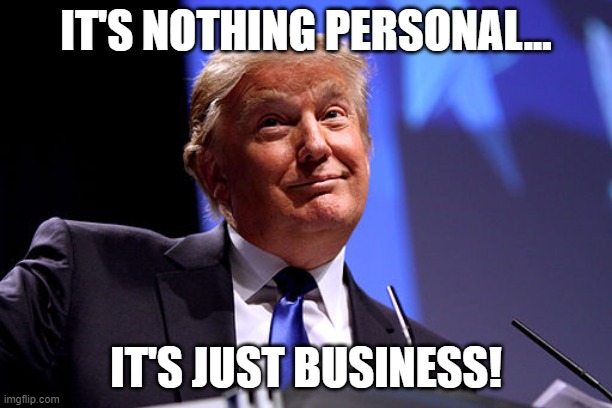 Trump Business | IT'S NOTHING PERSONAL... IT'S JUST BUSINESS! | image tagged in personal,business,trump | made w/ Imgflip meme maker