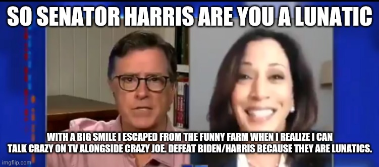Stephen Colbert exclusive crazy woman interview | SO SENATOR HARRIS ARE YOU A LUNATIC; WITH A BIG SMILE I ESCAPED FROM THE FUNNY FARM WHEN I REALIZE I CAN TALK CRAZY ON TV ALONGSIDE CRAZY JOE. DEFEAT BIDEN/HARRIS BECAUSE THEY ARE LUNATICS. | image tagged in kamala harris,crazy eyes,election 2020,stephen colbert | made w/ Imgflip meme maker