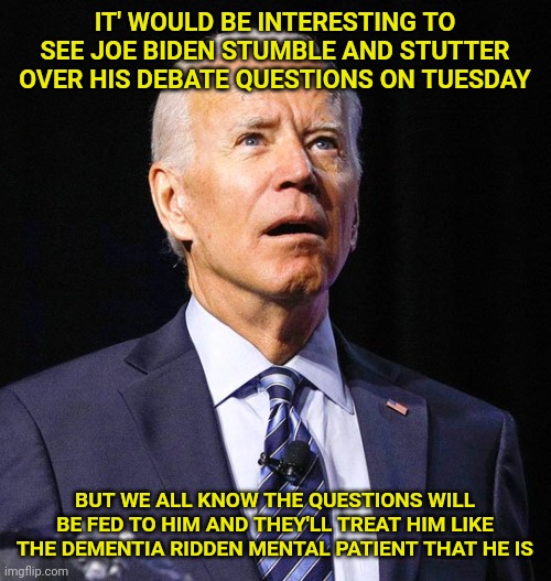Joe Biden | IT' WOULD BE INTERESTING TO SEE JOE BIDEN STUMBLE AND STUTTER OVER HIS DEBATE QUESTIONS ON TUESDAY; BUT WE ALL KNOW THE QUESTIONS WILL BE FED TO HIM AND THEY'LL TREAT HIM LIKE THE DEMENTIA RIDDEN MENTAL PATIENT THAT HE IS | image tagged in joe biden | made w/ Imgflip meme maker