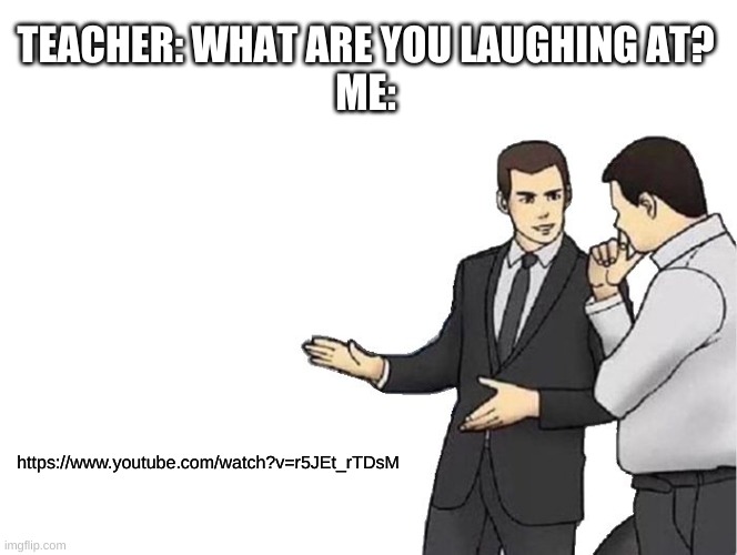 watch it now | TEACHER: WHAT ARE YOU LAUGHING AT?
ME:; https://www.youtube.com/watch?v=r5JEt_rTDsM | image tagged in memes,car salesman slaps hood | made w/ Imgflip meme maker