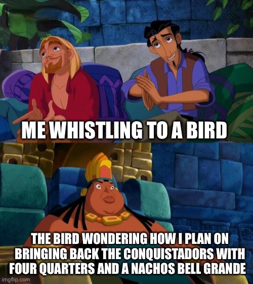 Just learned about this is History |  ME WHISTLING TO A BIRD; THE BIRD WONDERING HOW I PLAN ON BRINGING BACK THE CONQUISTADORS WITH FOUR QUARTERS AND A NACHOS BELL GRANDE | image tagged in road to el dorado | made w/ Imgflip meme maker