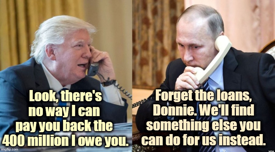 Putin makes Donnie an offer he can't refuse. | Look, there's no way I can 
pay you back the 
400 million I owe you. Forget the loans, Donnie. We'll find something else you can do for us instead. | image tagged in trump putin phone call,trump,debt,bankruptcy,putin,blackmail | made w/ Imgflip meme maker
