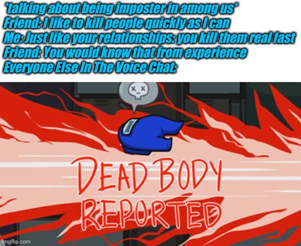 This actually happened in a voice chat, and I did get played | *talking about being imposter in among us*
Friend: I like to kill people quickly as I can
Me: Just like your relationships: you kill them real fast
Friend: You would know that from experience
Everyone Else In The Voice Chat: | image tagged in dead body reported,memoriesofchurch | made w/ Imgflip meme maker