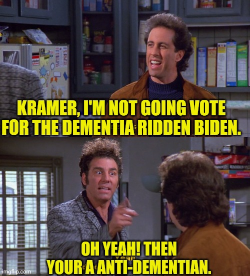 I'm Waiting for the Left to Admit it, and Defend Voting For Biden | KRAMER, I'M NOT GOING VOTE FOR THE DEMENTIA RIDDEN BIDEN. OH YEAH! THEN YOUR A ANTI-DEMENTIAN. | image tagged in dementia,joe biden,seinfeld,drstrangmeme,conservatives,democrats | made w/ Imgflip meme maker