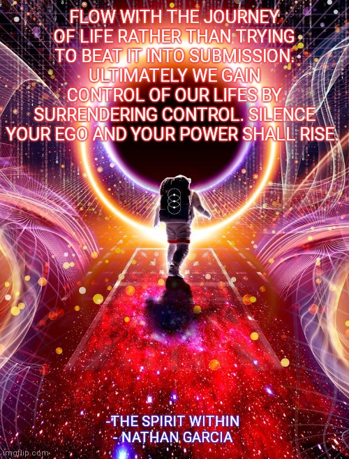 FLOW WITH THE JOURNEY OF LIFE RATHER THAN TRYING TO BEAT IT INTO SUBMISSION. ULTIMATELY WE GAIN CONTROL OF OUR LIFES BY SURRENDERING CONTROL. SILENCE YOUR EGO AND YOUR POWER SHALL RISE. -THE SPIRIT WITHIN 
- NATHAN GARCIA | made w/ Imgflip meme maker