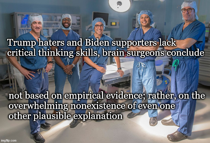 Trump hater brain damage | Trump haters and Biden supporters lack 
critical thinking skills, brain surgeons conclude; not based on empirical evidence; rather, on the
overwhelming nonexistence of even one 
other plausible explanation | image tagged in politics | made w/ Imgflip meme maker