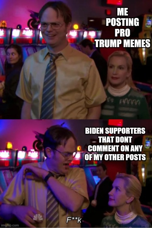 Angela Scares Dwight | ME POSTING PRO TRUMP MEMES; BIDEN SUPPORTERS THAT DONT COMMENT ON ANY OF MY OTHER POSTS | image tagged in angela scares dwight | made w/ Imgflip meme maker