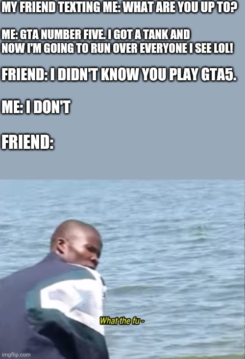 Five stars. | MY FRIEND TEXTING ME: WHAT ARE YOU UP TO? ME: GTA NUMBER FIVE. I GOT A TANK AND NOW I'M GOING TO RUN OVER EVERYONE I SEE LOL! FRIEND: I DIDN'T KNOW YOU PLAY GTA5. ME: I DON'T; FRIEND: | image tagged in what the fu-,memes,funny,gta 5 | made w/ Imgflip meme maker