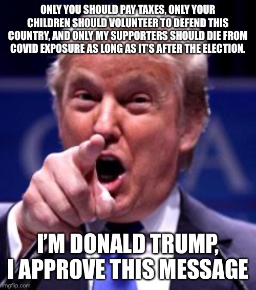 Trump Trademark | ONLY YOU SHOULD PAY TAXES, ONLY YOUR CHILDREN SHOULD VOLUNTEER TO DEFEND THIS COUNTRY, AND ONLY MY SUPPORTERS SHOULD DIE FROM COVID EXPOSURE AS LONG AS IT’S AFTER THE ELECTION. I’M DONALD TRUMP, I APPROVE THIS MESSAGE | image tagged in trump trademark | made w/ Imgflip meme maker