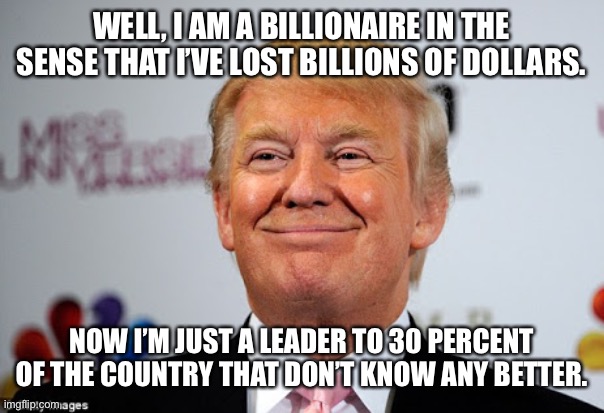 Donald trump approves | WELL, I AM A BILLIONAIRE IN THE SENSE THAT I’VE LOST BILLIONS OF DOLLARS. NOW I’M JUST A LEADER TO 30 PERCENT OF THE COUNTRY THAT DON’T KNOW ANY BETTER. | image tagged in donald trump approves | made w/ Imgflip meme maker