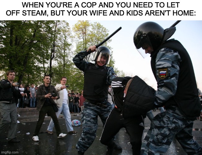 40% | WHEN YOU'RE A COP AND YOU NEED TO LET OFF STEAM, BUT YOUR WIFE AND KIDS AREN'T HOME: | image tagged in police brutality,black lives matter,racism,fascism | made w/ Imgflip meme maker