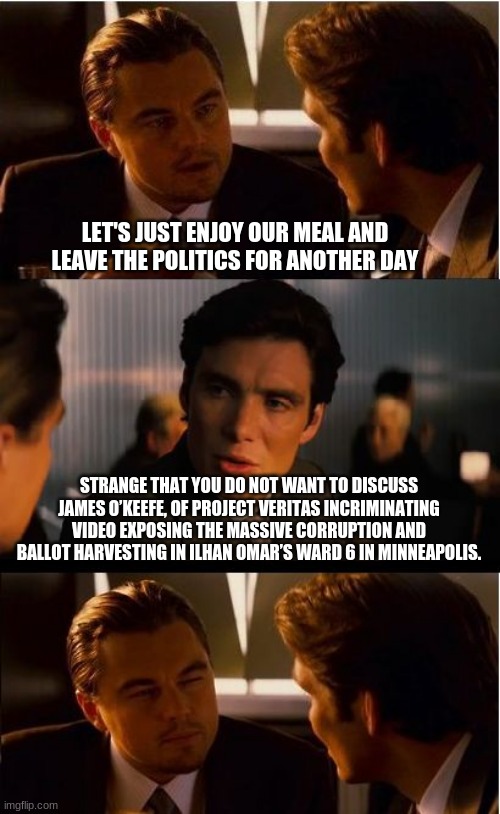 Nothing to see, move along | LET'S JUST ENJOY OUR MEAL AND LEAVE THE POLITICS FOR ANOTHER DAY; STRANGE THAT YOU DO NOT WANT TO DISCUSS JAMES O’KEEFE, OF PROJECT VERITAS INCRIMINATING VIDEO EXPOSING THE MASSIVE CORRUPTION AND BALLOT HARVESTING IN ILHAN OMAR’S WARD 6 IN MINNEAPOLIS. | image tagged in memes,inception,democrat corruption,ilhan omar,voter fraud,incriminating video | made w/ Imgflip meme maker
