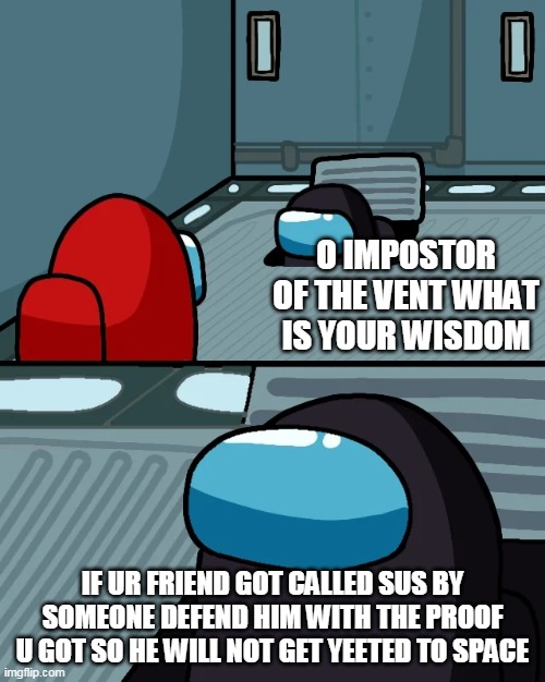 impostor of the vent | O IMPOSTOR OF THE VENT WHAT IS YOUR WISDOM; IF UR FRIEND GOT CALLED SUS BY SOMEONE DEFEND HIM WITH THE PROOF U GOT SO HE WILL NOT GET YEETED TO SPACE | image tagged in impostor of the vent | made w/ Imgflip meme maker