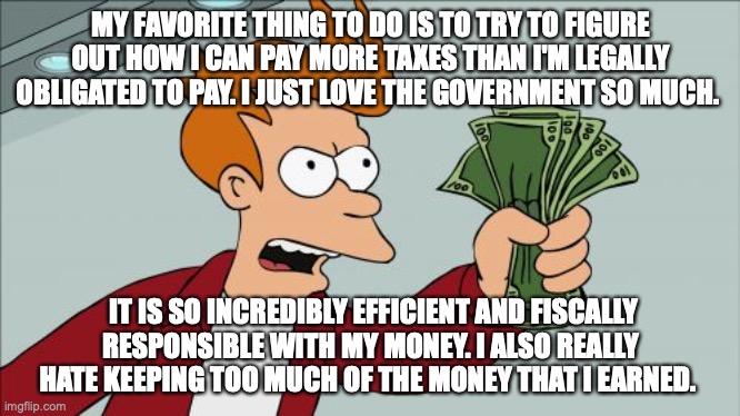 Shut Up And Take My Money Fry | MY FAVORITE THING TO DO IS TO TRY TO FIGURE OUT HOW I CAN PAY MORE TAXES THAN I'M LEGALLY OBLIGATED TO PAY. I JUST LOVE THE GOVERNMENT SO MUCH. IT IS SO INCREDIBLY EFFICIENT AND FISCALLY RESPONSIBLE WITH MY MONEY. I ALSO REALLY HATE KEEPING TOO MUCH OF THE MONEY THAT I EARNED. | image tagged in memes,shut up and take my money fry | made w/ Imgflip meme maker