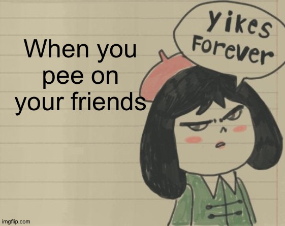 Yikes Forever | When you pee on your friends | image tagged in yikes forever | made w/ Imgflip meme maker