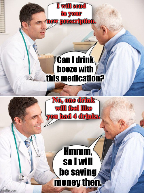 How to save money when you are old. |  I will send in your new prescription. Can I drink booze with this medication? No, one drink will feel like you had 4 drinks. Hmmm, so I will be saving money then. | image tagged in doctor news,medication,booze,money,prescription | made w/ Imgflip meme maker