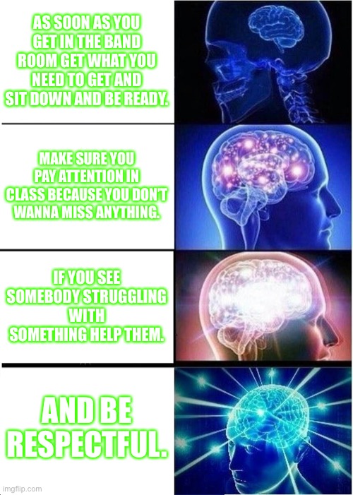 Expanding Brain | AS SOON AS YOU GET IN THE BAND ROOM GET WHAT YOU NEED TO GET AND SIT DOWN AND BE READY. MAKE SURE YOU PAY ATTENTION IN CLASS BECAUSE YOU DON’T WANNA MISS ANYTHING. IF YOU SEE SOMEBODY STRUGGLING WITH SOMETHING HELP THEM. AND BE RESPECTFUL. | image tagged in memes,expanding brain | made w/ Imgflip meme maker