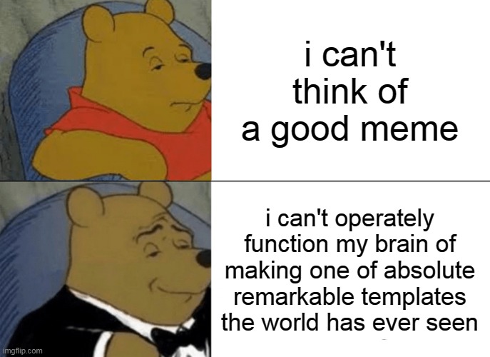 ͔ | i can't think of a good meme; i can't operately function my brain of making one of absolute remarkable templates the world has ever seen | image tagged in memes,tuxedo winnie the pooh | made w/ Imgflip meme maker