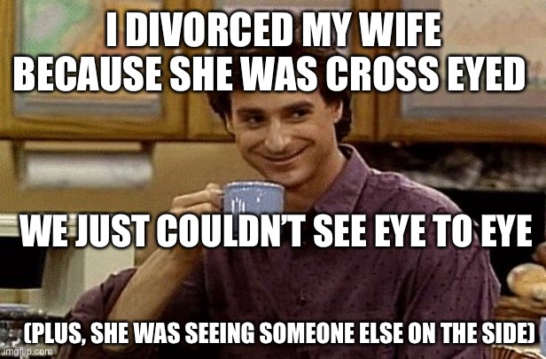Dad Joke | I DIVORCED MY WIFE BECAUSE SHE WAS CROSS EYED; WE JUST COULDN’T SEE EYE TO EYE; (PLUS, SHE WAS SEEING SOMEONE ELSE ON THE SIDE) | image tagged in dad joke | made w/ Imgflip meme maker