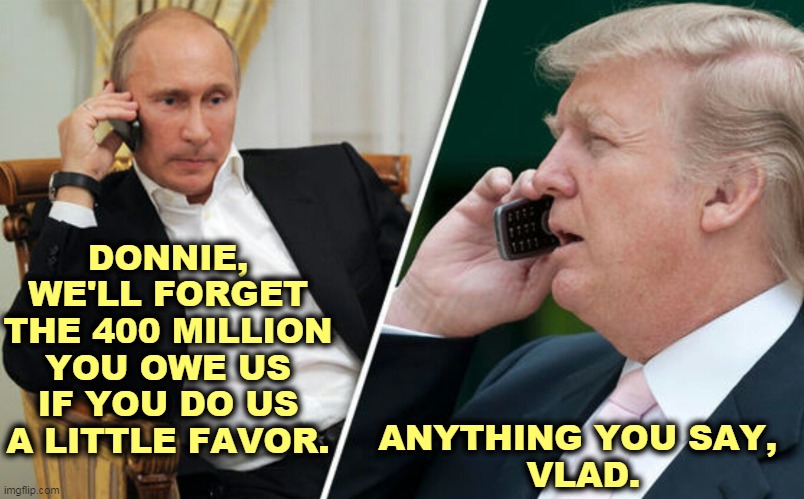Otherwise, you pay us Tuesday. | DONNIE, WE'LL FORGET THE 400 MILLION YOU OWE US IF YOU DO US A LITTLE FAVOR. ANYTHING YOU SAY, 
VLAD. | image tagged in putin/trump phone call,trump,debt,russia,putin,blackmail | made w/ Imgflip meme maker