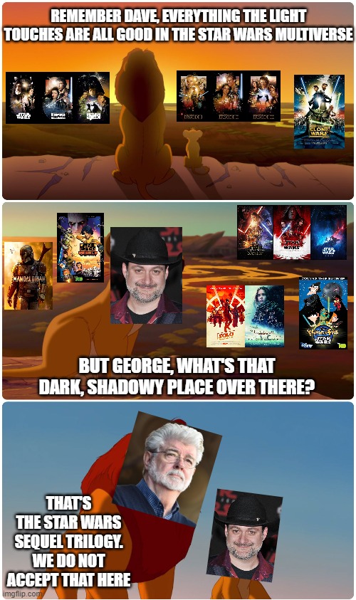 Although I accepted it, I couldn't pass off this opportunity | REMEMBER DAVE, EVERYTHING THE LIGHT TOUCHES ARE ALL GOOD IN THE STAR WARS MULTIVERSE; BUT GEORGE, WHAT'S THAT DARK, SHADOWY PLACE OVER THERE? THAT'S THE STAR WARS SEQUEL TRILOGY.
WE DO NOT ACCEPT THAT HERE | image tagged in shadowy place lion king,star wars,star wars meme | made w/ Imgflip meme maker