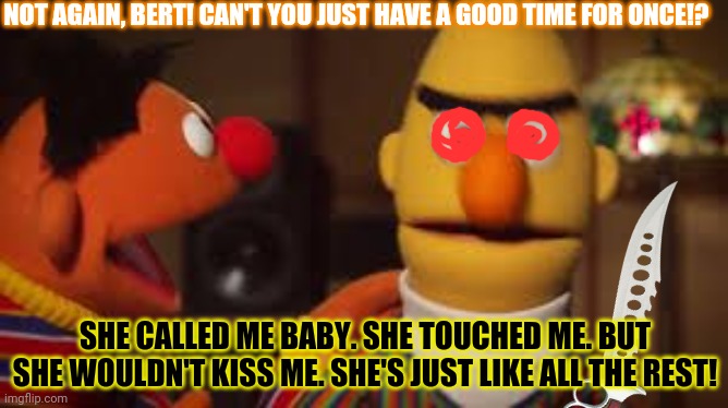 Bert & Ernie at the strip club | NOT AGAIN, BERT! CAN'T YOU JUST HAVE A GOOD TIME FOR ONCE!? SHE CALLED ME BABY. SHE TOUCHED ME. BUT SHE WOULDN'T KISS ME. SHE'S JUST LIKE ALL THE REST! | image tagged in bert and ernie,strip club,knife,crazy eyes,sesame street | made w/ Imgflip meme maker