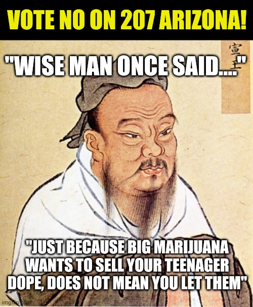 MJ is just another big business people. Stop believing the freedom hype. They just want victims with money in their pocket! | VOTE NO ON 207 ARIZONA! "WISE MAN ONCE SAID...."; "JUST BECAUSE BIG MARIJUANA WANTS TO SELL YOUR TEENAGER DOPE, DOES NOT MEAN YOU LET THEM" | image tagged in confucius says,marijuana | made w/ Imgflip meme maker