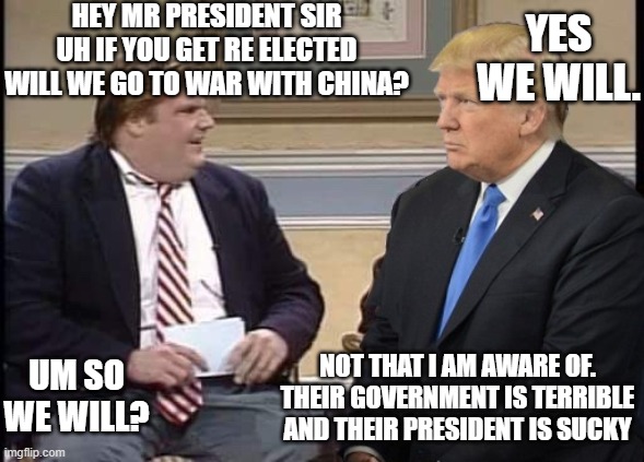 Chris and trump on china | HEY MR PRESIDENT SIR UH IF YOU GET RE ELECTED WILL WE GO TO WAR WITH CHINA? YES WE WILL. NOT THAT I AM AWARE OF. THEIR GOVERNMENT IS TERRIBLE AND THEIR PRESIDENT IS SUCKY; UM SO WE WILL? | image tagged in chris farley and trump | made w/ Imgflip meme maker