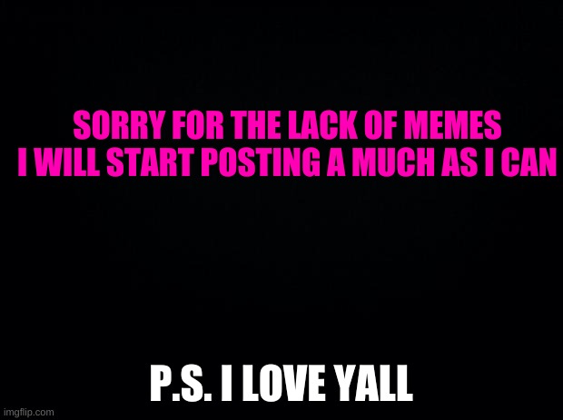 Black background | SORRY FOR THE LACK OF MEMES I WILL START POSTING A MUCH AS I CAN; P.S. I LOVE YALL | image tagged in black background | made w/ Imgflip meme maker