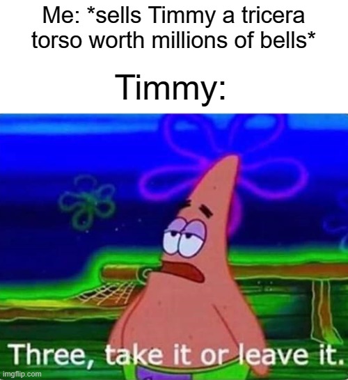 True story | Timmy:; Me: *sells Timmy a tricera torso worth millions of bells* | image tagged in three take it or leave it,animal crossing | made w/ Imgflip meme maker