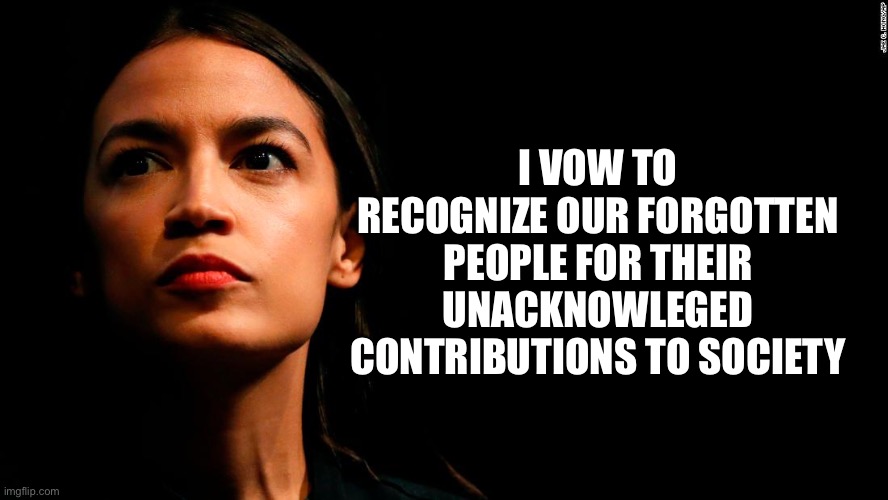 ocasio-cortez super genius | I VOW TO RECOGNIZE OUR FORGOTTEN PEOPLE FOR THEIR UNACKNOWLEGED CONTRIBUTIONS TO SOCIETY | image tagged in ocasio-cortez super genius | made w/ Imgflip meme maker